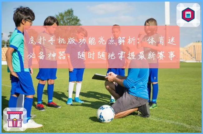 虎扑手机版功能亮点解析：体育迷必备神器，随时随地掌握最新赛事动态