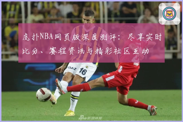 虎扑NBA网页版深度测评：尽享实时比分、赛程资讯与精彩社区互动