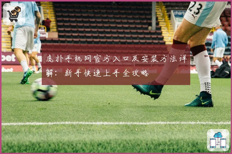 虎扑手机网官方入口及安装方法详解：新手快速上手全攻略