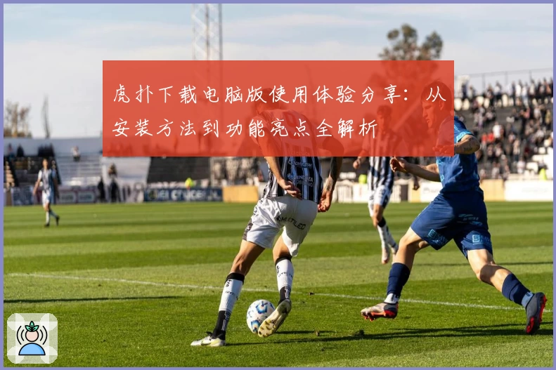 虎扑下载电脑版使用体验分享：从安装方法到功能亮点全解析