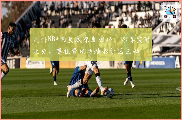 虎扑NBA网页版深度测评：尽享实时比分、赛程资讯与精彩社区互动