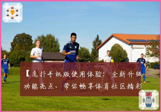 【虎扑手机版使用体验：全新升级功能亮点，带你畅享体育社区精彩互动】