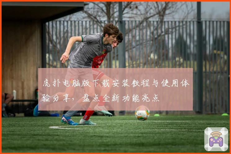 虎扑电脑版下载安装教程与使用体验分享，盘点全新功能亮点