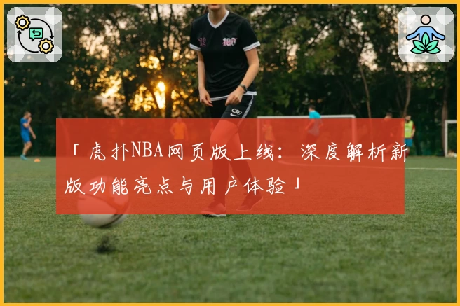 「虎扑NBA网页版上线：深度解析新版功能亮点与用户体验」