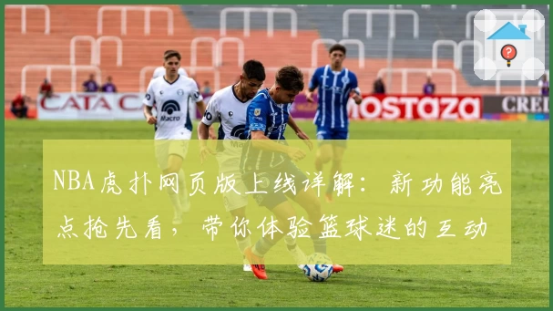 NBA虎扑网页版上线详解：新功能亮点抢先看，带你体验篮球迷的互动盛宴