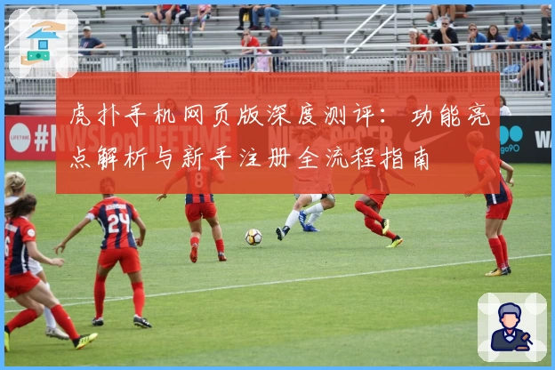 虎扑手机网页版深度测评：功能亮点解析与新手注册全流程指南
