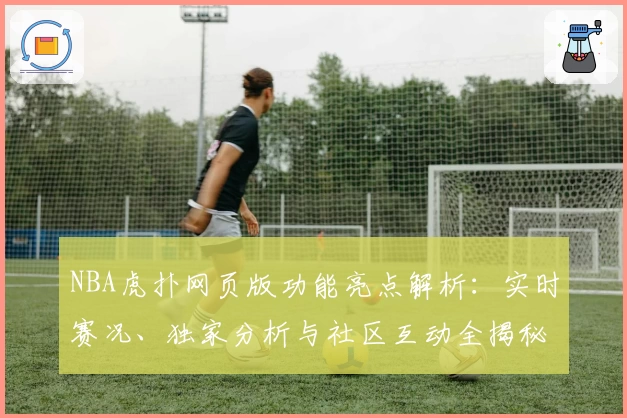 NBA虎扑网页版功能亮点解析：实时赛况、独家分析与社区互动全揭秘