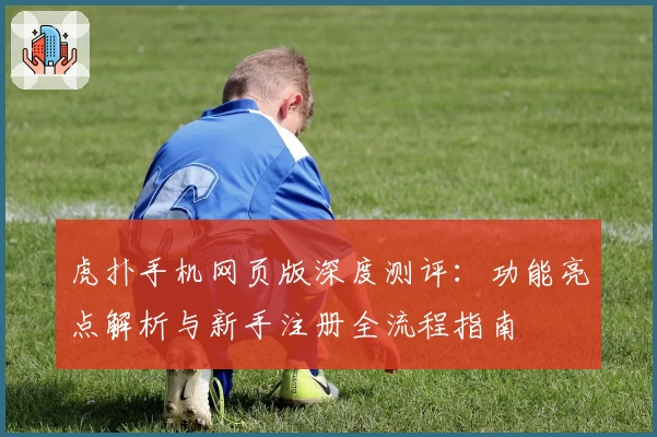 虎扑手机网页版深度测评：功能亮点解析与新手注册全流程指南