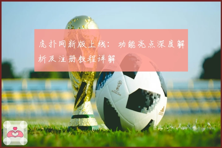虎扑网新版上线:功能亮点深度解析及注册教程详解