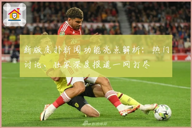 新版虎扑新闻功能亮点解析：热门讨论、独家深度报道一网打尽