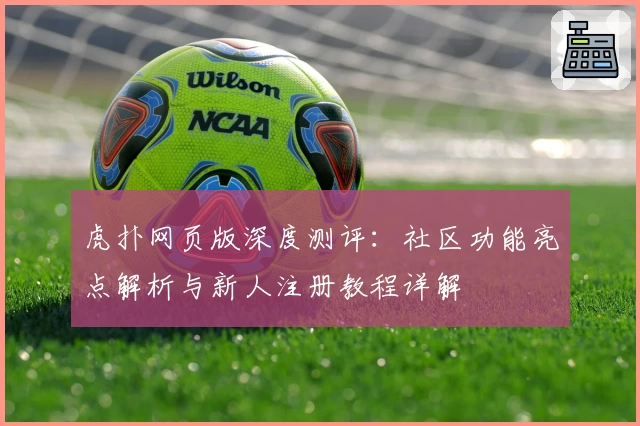 虎扑网页版深度测评：社区功能亮点解析与新人注册教程详解