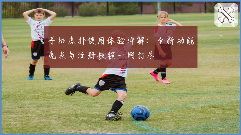 手机虎扑使用体验详解:全新功能亮点与注册教程一网打尽