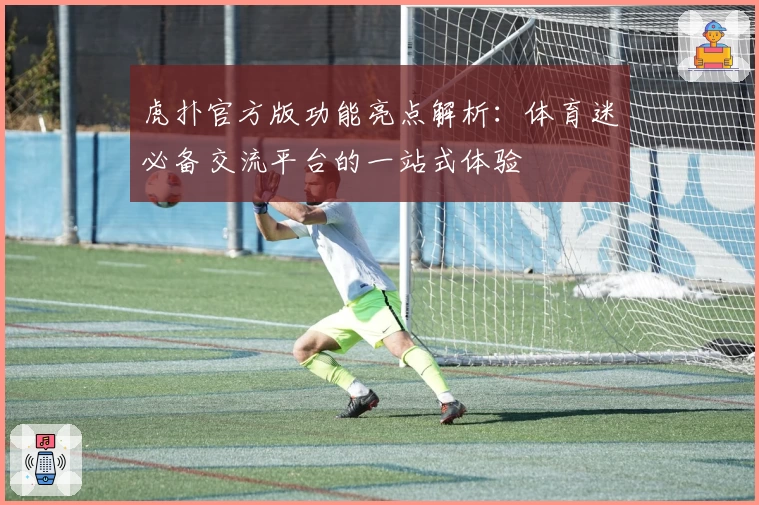虎扑官方版功能亮点解析:体育迷必备交流平台的一站式体验