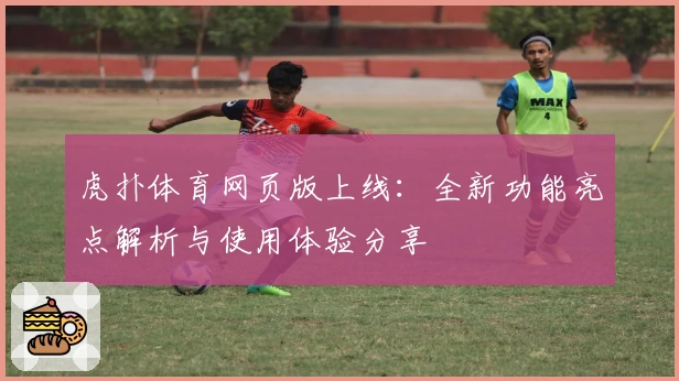 虎扑体育网页版上线：全新功能亮点解析与使用体验分享