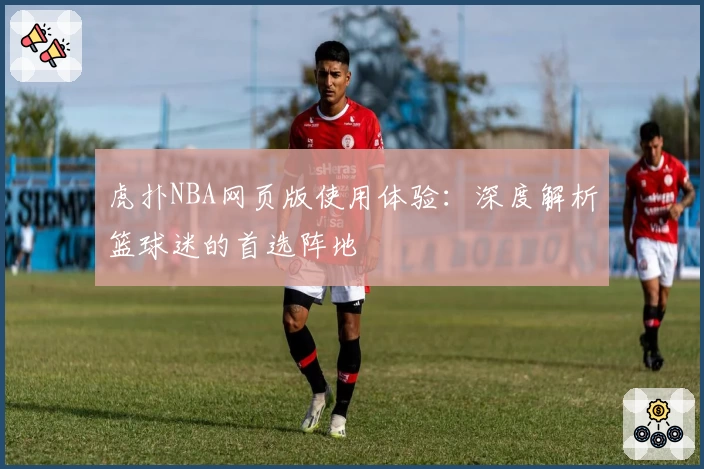 虎扑NBA网页版使用体验：深度解析篮球迷的首选阵地