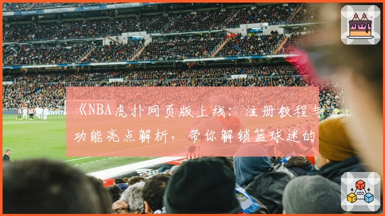 《NBA虎扑网页版上线：注册教程与功能亮点解析，带你解锁篮球迷的互动新天地》