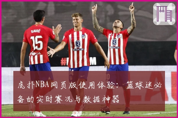 虎扑NBA网页版使用体验：篮球迷必备的实时赛况与数据神器