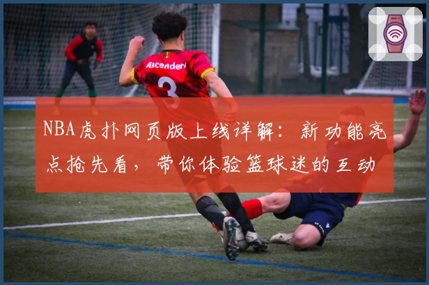 NBA虎扑网页版上线详解：新功能亮点抢先看，带你体验篮球迷的互动盛宴