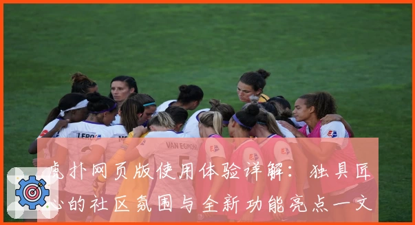 虎扑网页版使用体验详解：独具匠心的社区氛围与全新功能亮点一文看懂