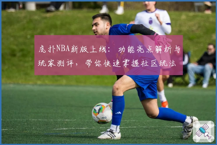 虎扑NBA新版上线：功能亮点解析与玩家测评，带你快速掌握社区玩法
