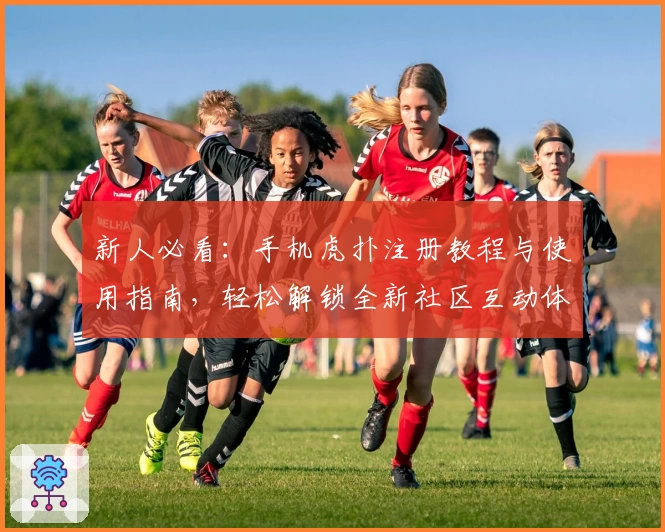 新人必看：手机虎扑注册教程与使用指南，轻松解锁全新社区互动体验