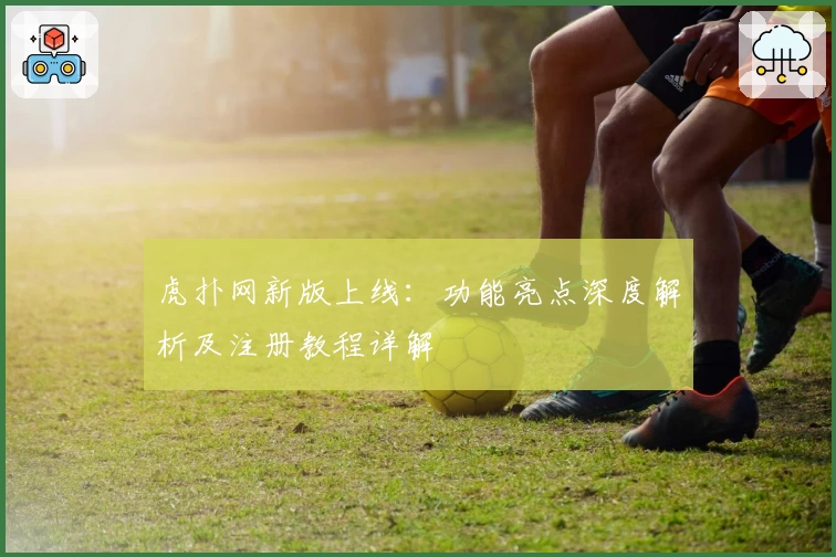虎扑网新版上线:功能亮点深度解析及注册教程详解