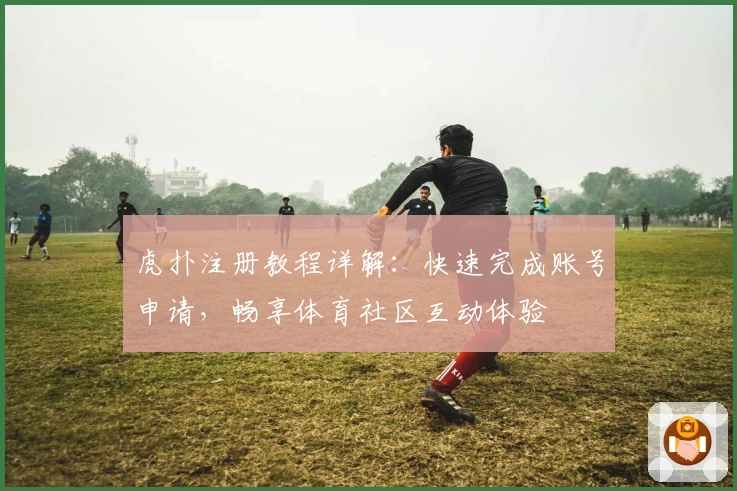 虎扑注册教程详解:快速完成账号申请,畅享体育社区互动体验