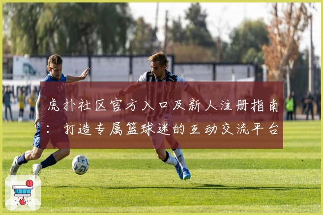 虎扑社区官方入口及新人注册指南：打造专属篮球迷的互动交流平台