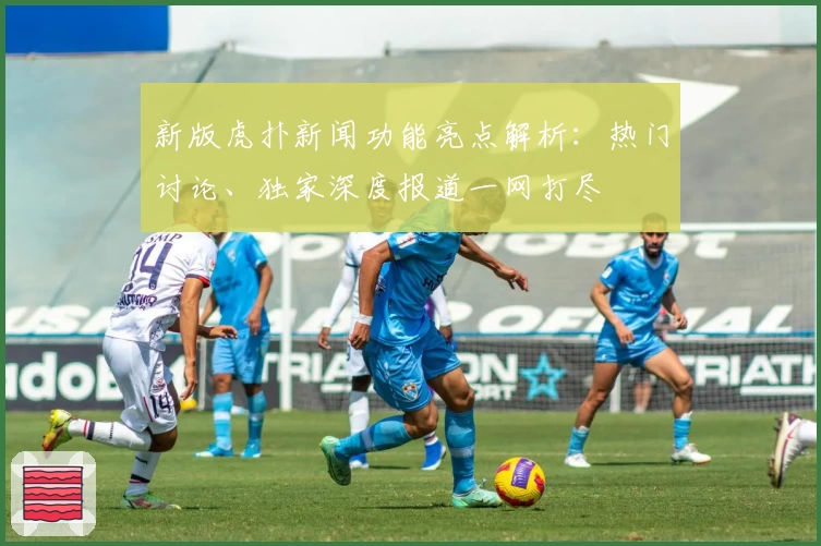 新版虎扑新闻功能亮点解析：热门讨论、独家深度报道一网打尽