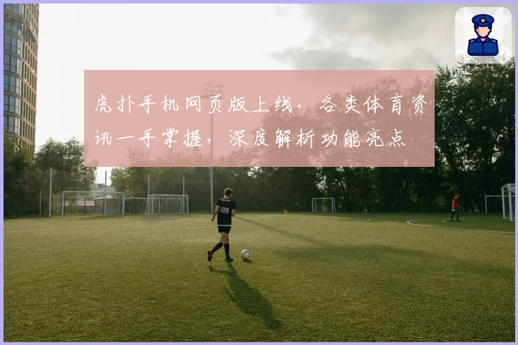 虎扑手机网页版上线，各类体育资讯一手掌握，深度解析功能亮点