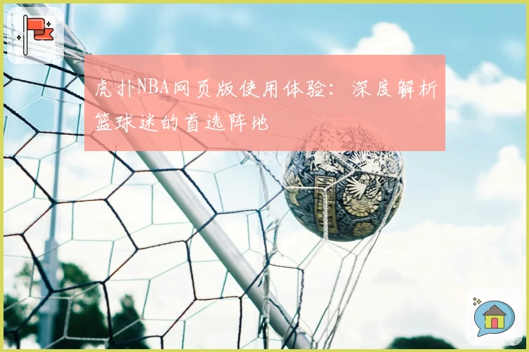 虎扑NBA网页版使用体验：深度解析篮球迷的首选阵地